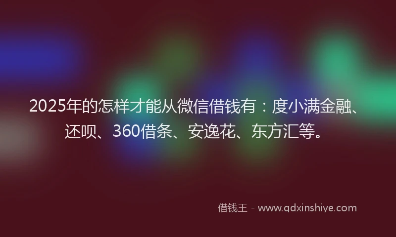 2025年的怎样才能从微信借钱有：度小满金融、还呗、360借条、安逸花、东方汇等。