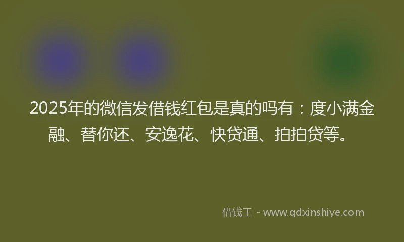 2025年的微信发借钱红包是真的吗有：度小满金融、替你还、安逸花、快贷通、拍拍贷等。