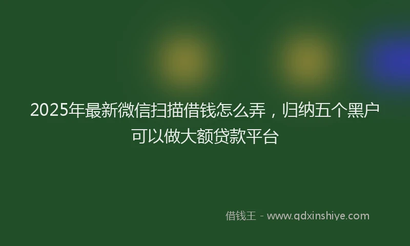 2025年最新微信扫描借钱怎么弄，归纳五个黑户可以做大额贷款平台