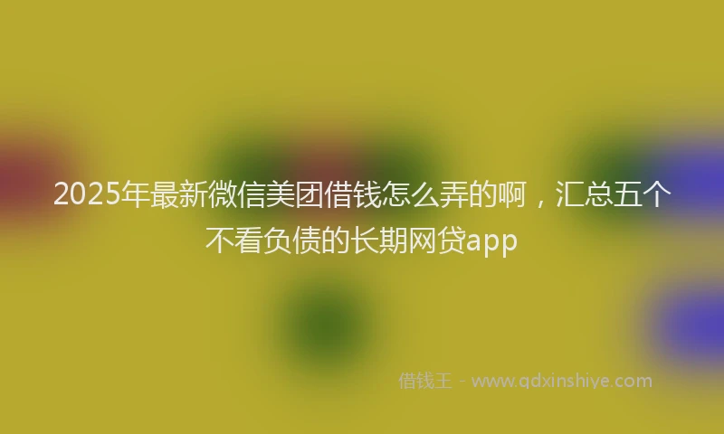 2025年最新微信美团借钱怎么弄的啊，汇总五个不看负债的长期网贷app