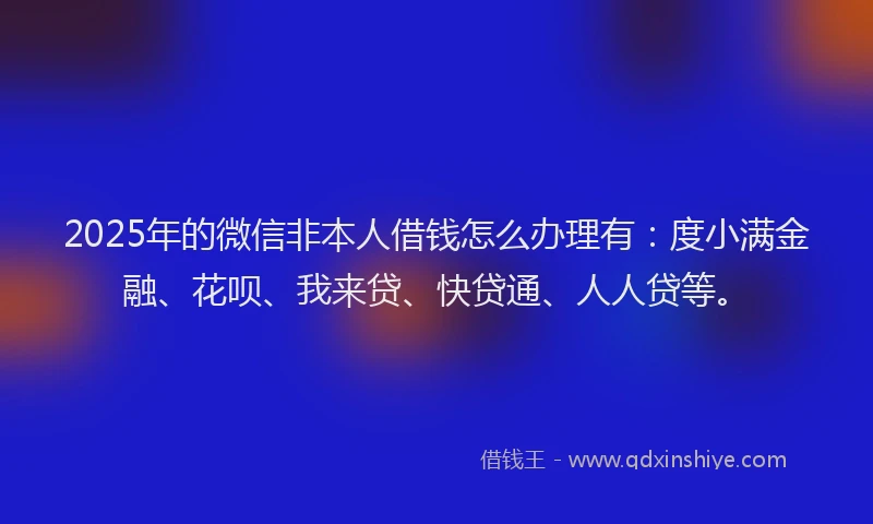 2025年的微信非本人借钱怎么办理有：度小满金融、花呗、我来贷、快贷通、人人贷等。
