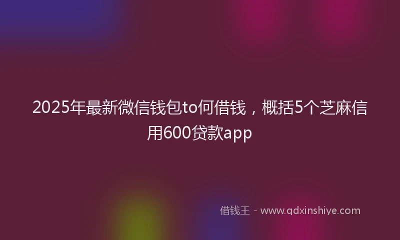 2025年最新微信钱包to何借钱，概括5个芝麻信用600贷款app