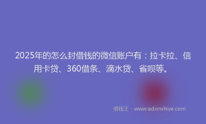 2025年的怎么封借钱的微信账户有：拉卡拉、信用卡贷、360借条、滴水贷、省呗等。
