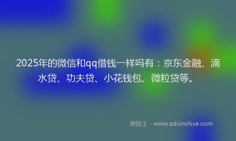 2025年的微信和qq借钱一样吗有：京东金融、滴水贷、功夫贷、小花钱包、微粒贷等。