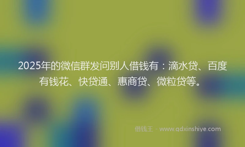 2025年的微信群发问别人借钱有：滴水贷、百度有钱花、快贷通、惠商贷、微粒贷等。