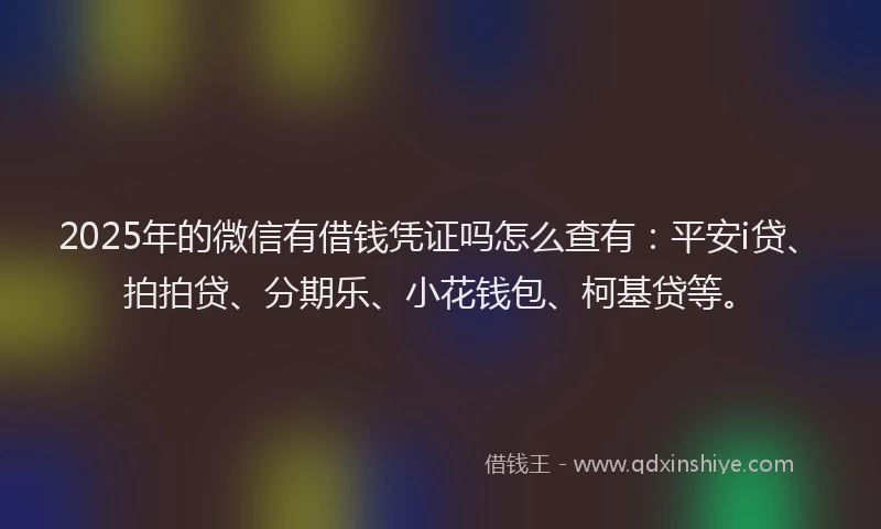 2025年的微信有借钱凭证吗怎么查有：平安i贷、拍拍贷、分期乐、小花钱包、柯基贷等。