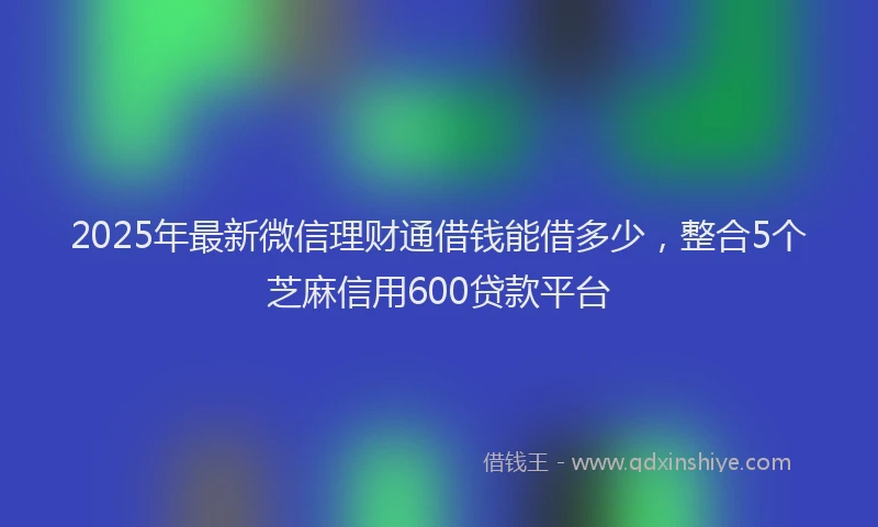 2025年最新微信理财通借钱能借多少，整合5个芝麻信用600贷款平台