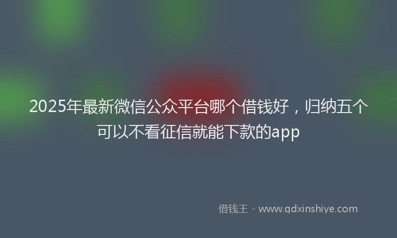2025年最新微信公众平台哪个借钱好，归纳五个可以不看征信就能下款的app