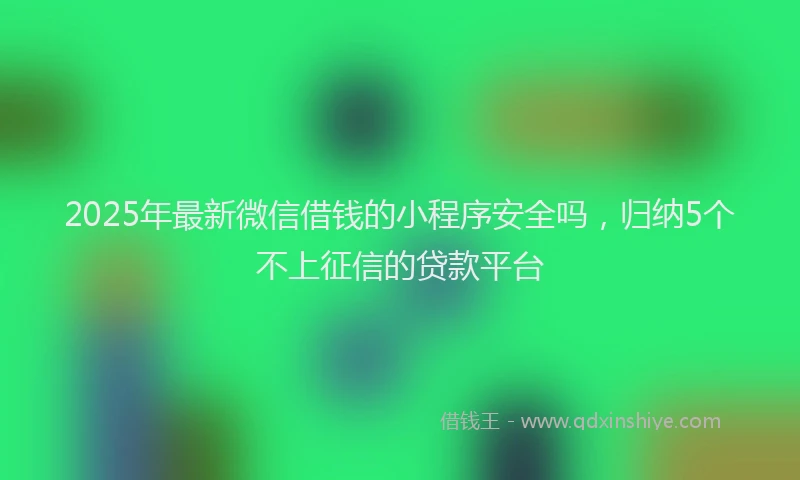2025年最新微信借钱的小程序安全吗，归纳5个不上征信的贷款平台