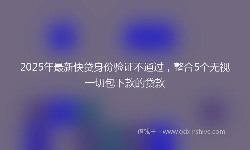 2025年最新快贷身份验证不通过，整合5个无视一切包下款的贷款