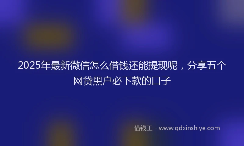 2025年最新微信怎么借钱还能提现呢，分享五个网贷黑户必下款的口子