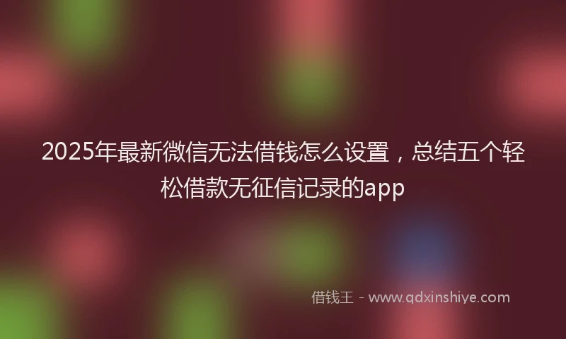 2025年最新微信无法借钱怎么设置，总结五个轻松借款无征信记录的app