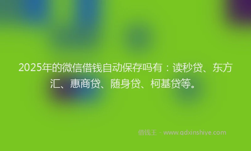2025年的微信借钱自动保存吗有：读秒贷、东方汇、惠商贷、随身贷、柯基贷等。