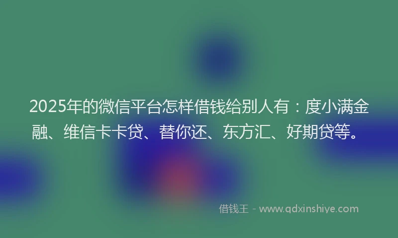 2025年的微信平台怎样借钱给别人有：度小满金融、维信卡卡贷、替你还、东方汇、好期贷等。