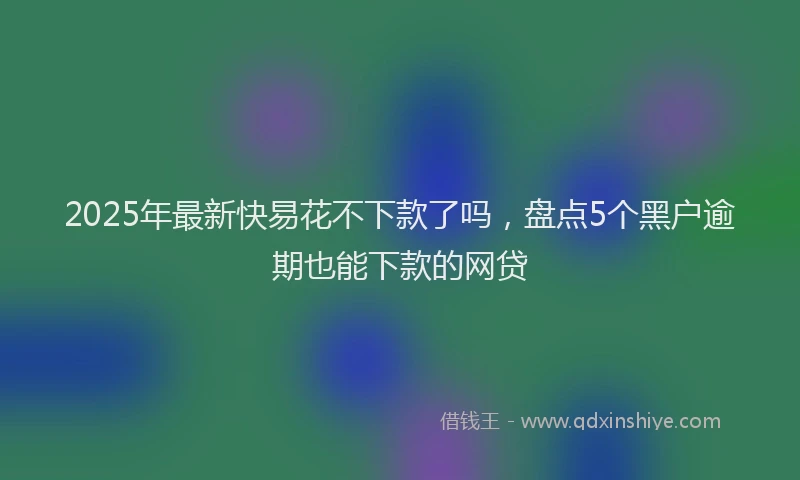 2025年最新快易花不下款了吗，盘点5个黑户逾期也能下款的网贷