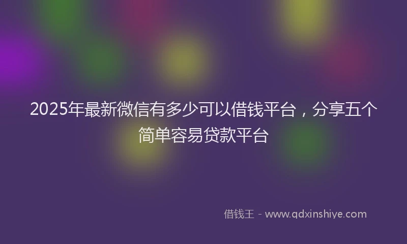 2025年最新微信有多少可以借钱平台，分享五个简单容易贷款平台
