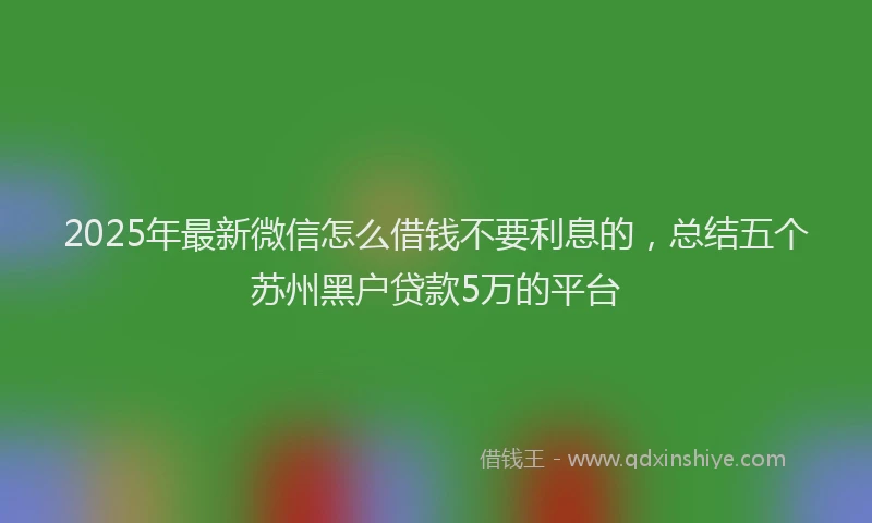 2025年最新微信怎么借钱不要利息的，总结五个苏州黑户贷款5万的平台