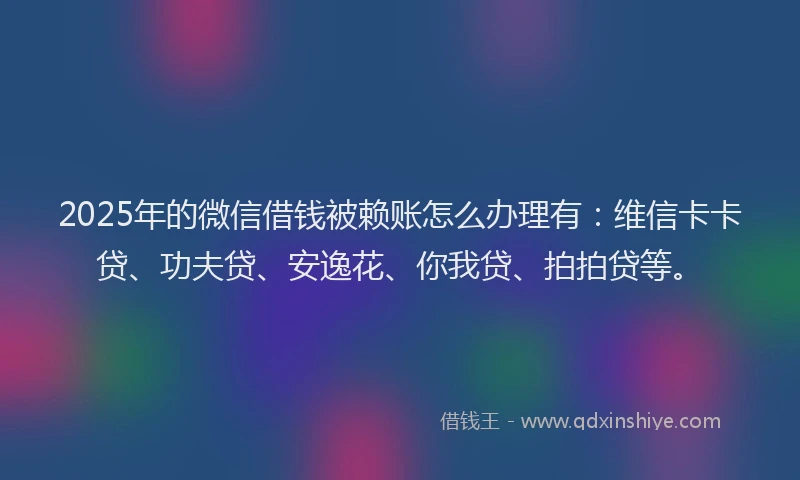 2025年的微信借钱被赖账怎么办理有：维信卡卡贷、功夫贷、安逸花、你我贷、拍拍贷等。