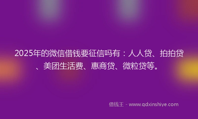 2025年的微信借钱要征信吗有：人人贷、拍拍贷、美团生活费、惠商贷、微粒贷等。