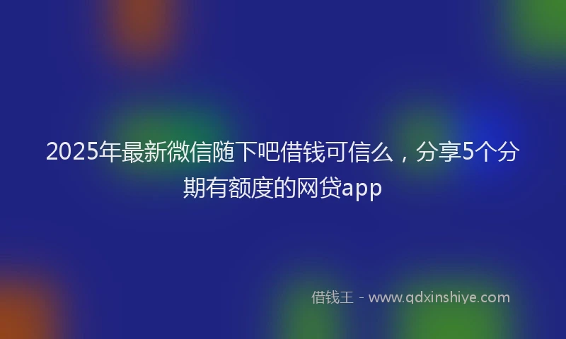 2025年最新微信随下吧借钱可信么，分享5个分期有额度的网贷app