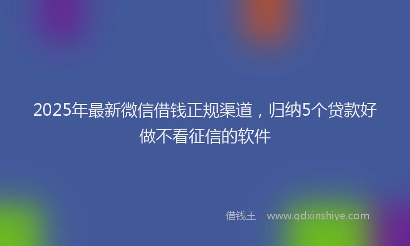2025年最新微信借钱正规渠道，归纳5个贷款好做不看征信的软件