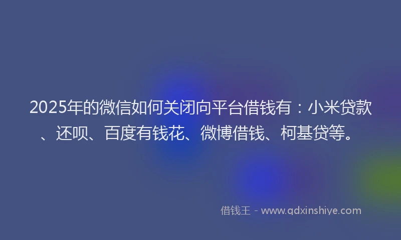 2025年的微信如何关闭向平台借钱有：小米贷款、还呗、百度有钱花、微博借钱、柯基贷等。