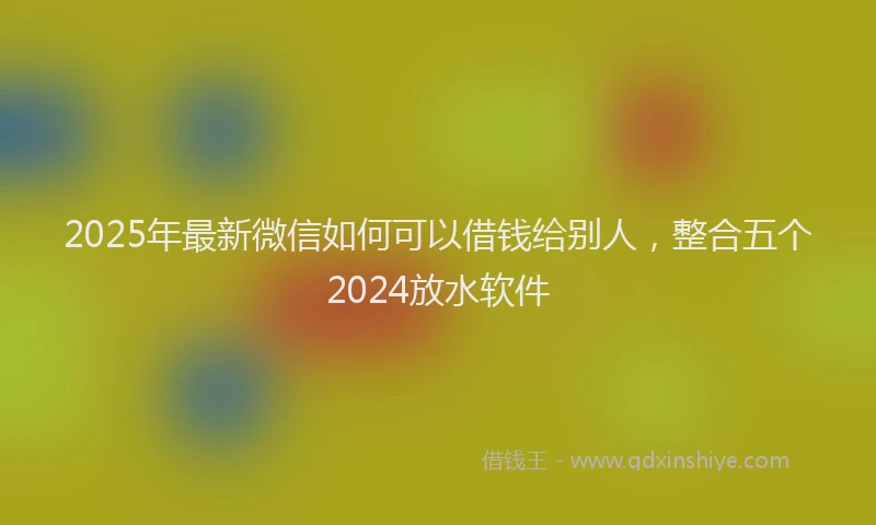 2025年最新微信如何可以借钱给别人，整合五个2024放水软件