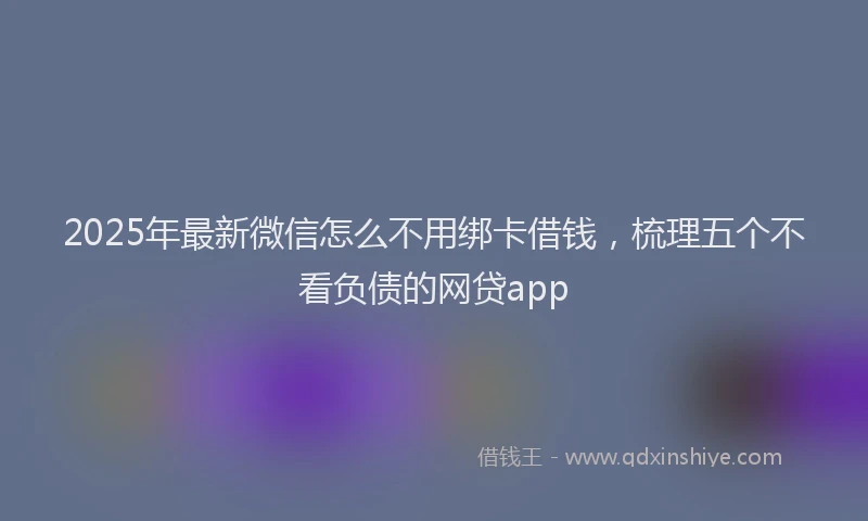2025年最新微信怎么不用绑卡借钱，梳理五个不看负债的网贷app