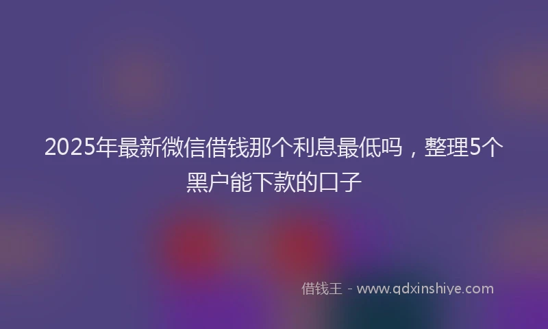 2025年最新微信借钱那个利息最低吗，整理5个黑户能下款的口子