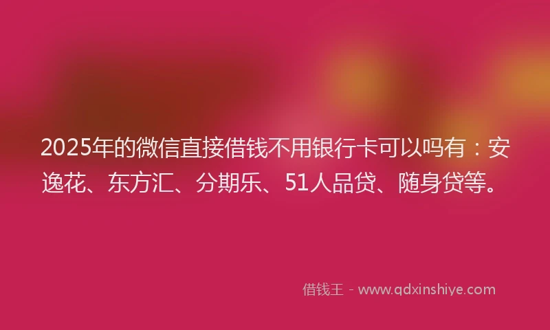 2025年的微信直接借钱不用银行卡可以吗有：安逸花、东方汇、分期乐、51人品贷、随身贷等。