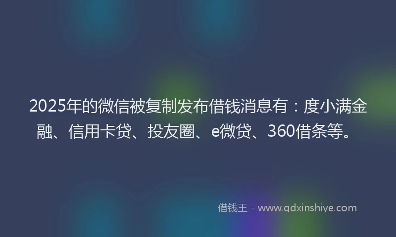 2025年的微信被复制发布借钱消息有：度小满金融、信用卡贷、投友圈、e微贷、360借条等。