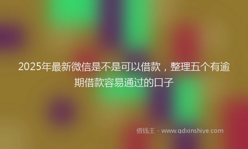 2025年最新微信是不是可以借款，整理五个有逾期借款容易通过的口子