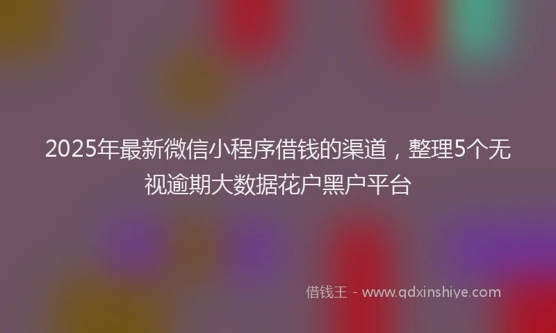 2025年最新微信小程序借钱的渠道，整理5个无视逾期大数据花户黑户平台