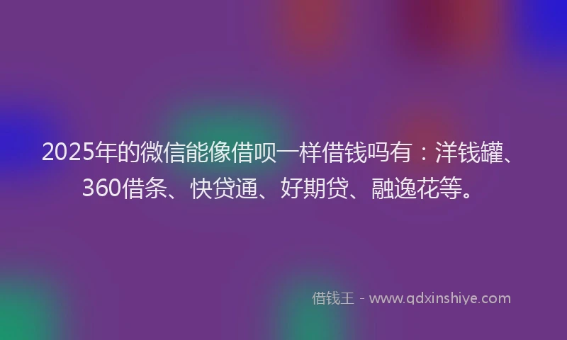 2025年的微信能像借呗一样借钱吗有：洋钱罐、360借条、快贷通、好期贷、融逸花等。