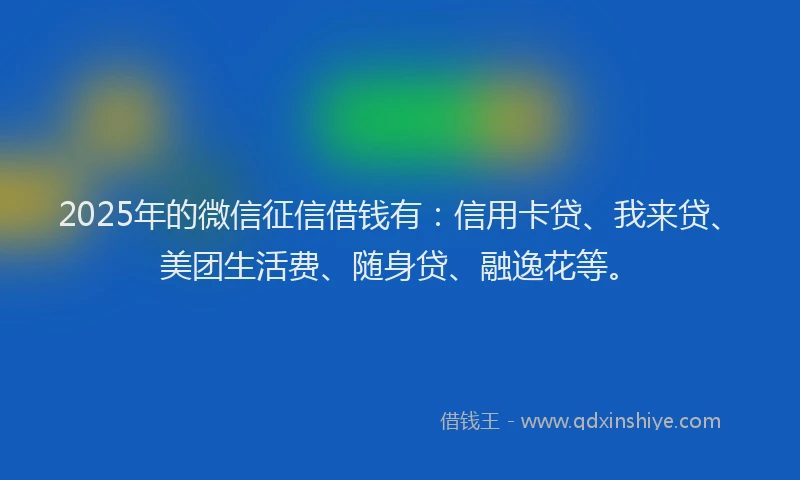 2025年的微信征信借钱有：信用卡贷、我来贷、美团生活费、随身贷、融逸花等。