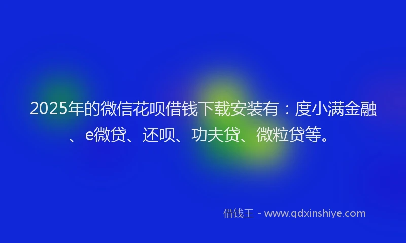 2025年的微信花呗借钱下载安装有：度小满金融、e微贷、还呗、功夫贷、微粒贷等。