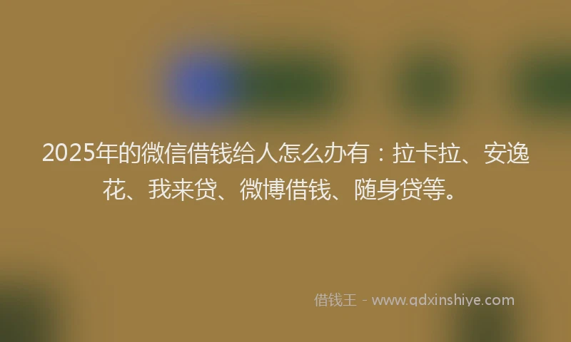 2025年的微信借钱给人怎么办有：拉卡拉、安逸花、我来贷、微博借钱、随身贷等。