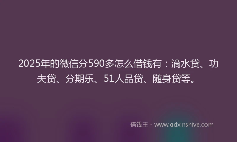 2025年的微信分590多怎么借钱有：滴水贷、功夫贷、分期乐、51人品贷、随身贷等。