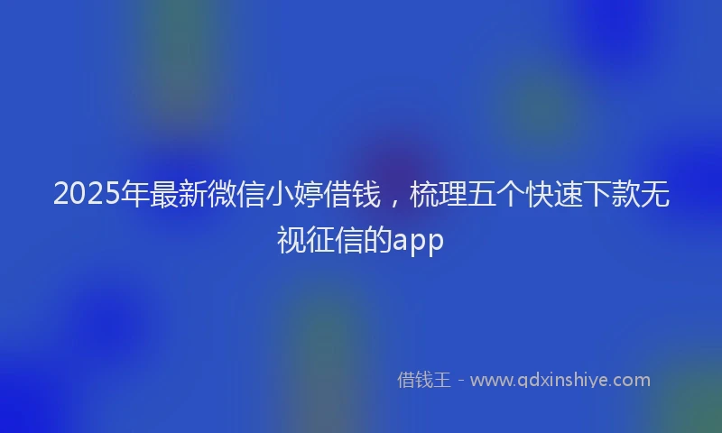 2025年最新微信小婷借钱，梳理五个快速下款无视征信的app