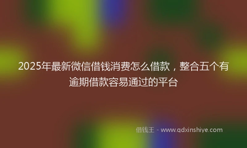 2025年最新微信借钱消费怎么借款，整合五个有逾期借款容易通过的平台