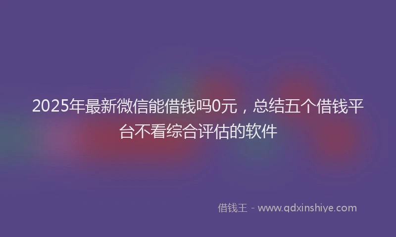 2025年最新微信能借钱吗0元，总结五个借钱平台不看综合评估的软件