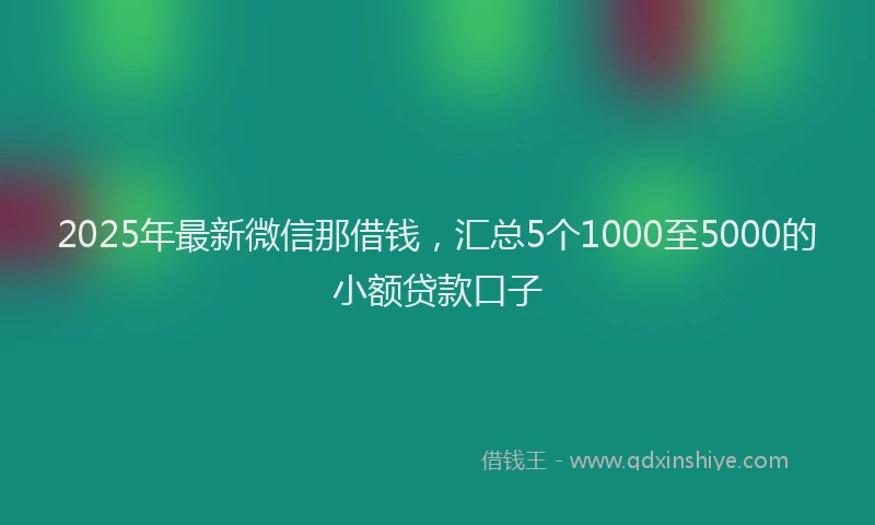 2025年最新微信那借钱，汇总5个1000至5000的小额贷款口子