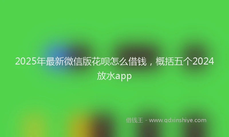 2025年最新微信版花呗怎么借钱，概括五个2024放水app