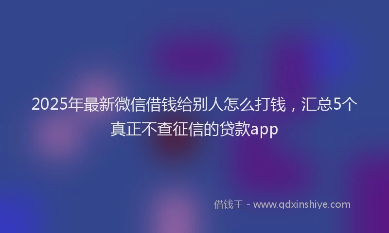2025年最新微信借钱给别人怎么打钱，汇总5个真正不查征信的贷款app