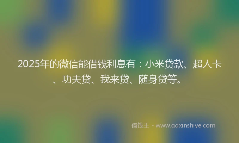 2025年的微信能借钱利息有：小米贷款、超人卡、功夫贷、我来贷、随身贷等。