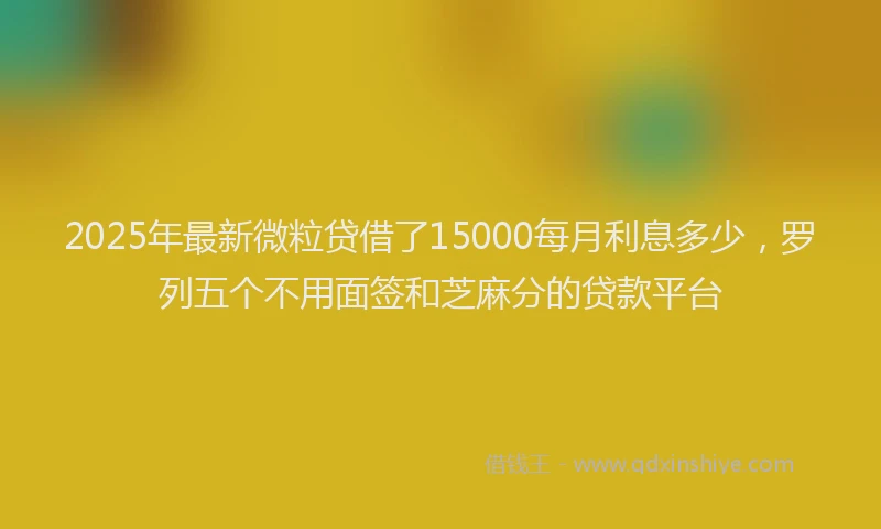 2025年最新微粒贷借了15000每月利息多少，罗列五个不用面签和芝麻分的贷款平台