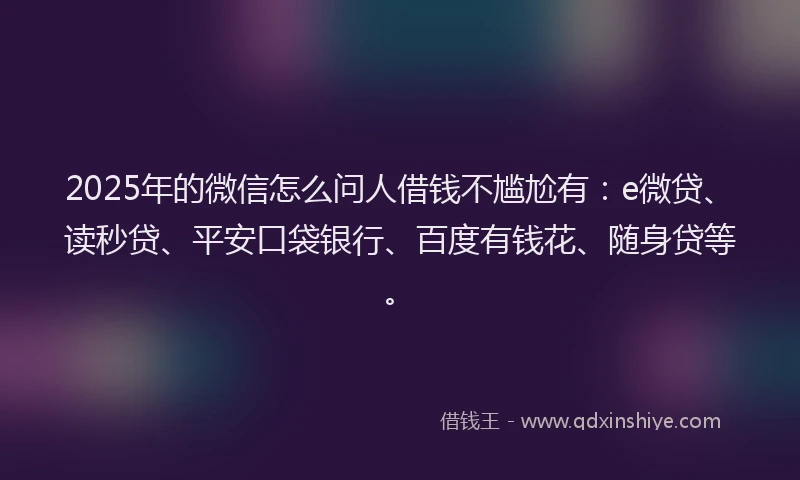 2025年的微信怎么问人借钱不尴尬有：e微贷、读秒贷、平安口袋银行、百度有钱花、随身贷等。