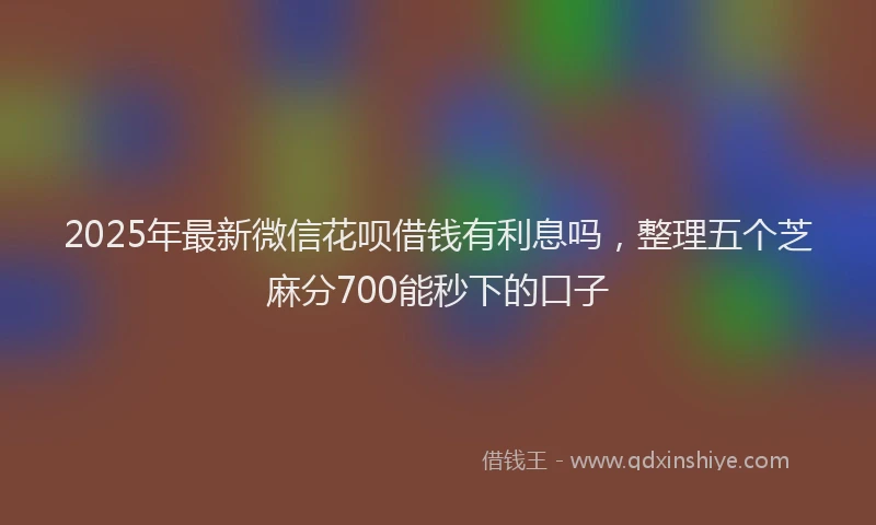 2025年最新微信花呗借钱有利息吗，整理五个芝麻分700能秒下的口子