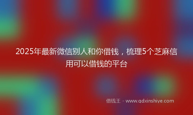2025年最新微信别人和你借钱，梳理5个芝麻信用可以借钱的平台