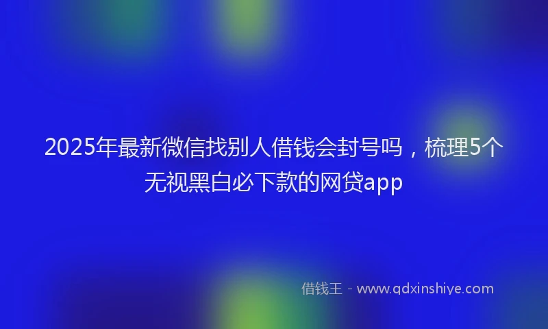 2025年最新微信找别人借钱会封号吗，梳理5个无视黑白必下款的网贷app